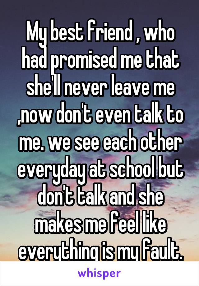 My best friend , who had promised me that she'll never leave me ,now don't even talk to me. we see each other everyday at school but don't talk and she makes me feel like everything is my fault.