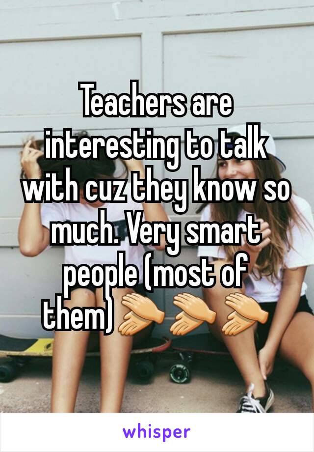 Teachers are interesting to talk with cuz they know so much. Very smart people (most of them)👏👏👏
