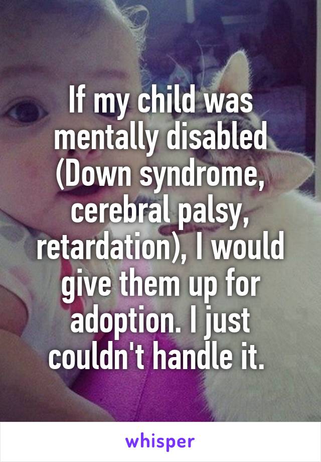 If my child was mentally disabled (Down syndrome, cerebral palsy, retardation), I would give them up for adoption. I just couldn't handle it. 