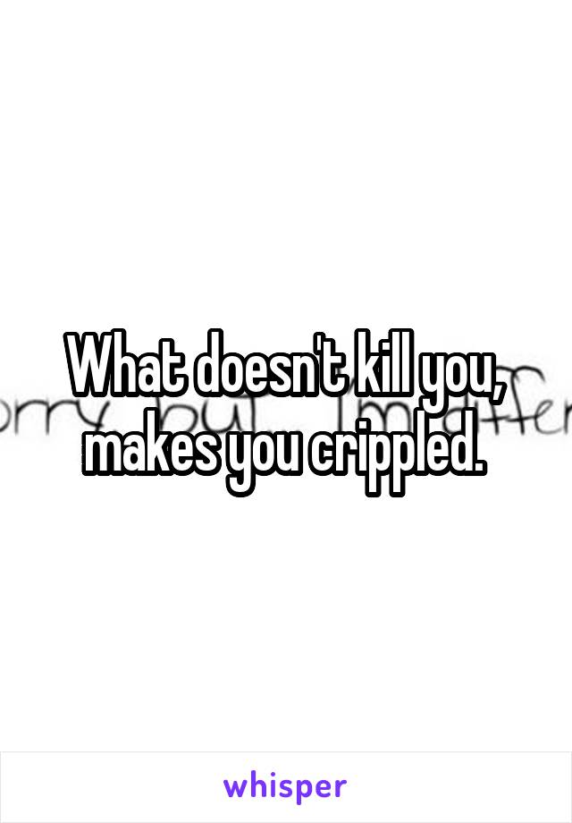 What doesn't kill you, 
makes you crippled. 