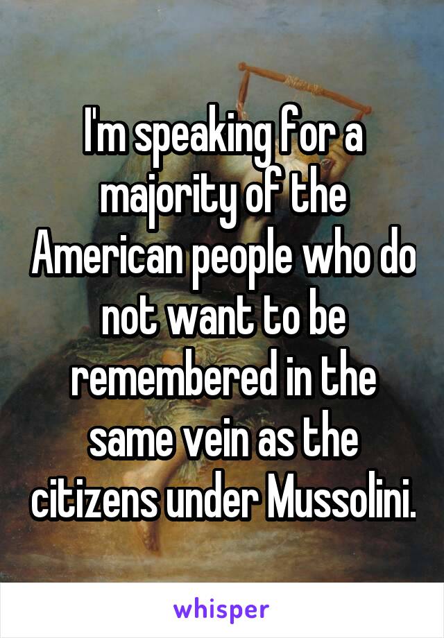 I'm speaking for a majority of the American people who do not want to be remembered in the same vein as the citizens under Mussolini.