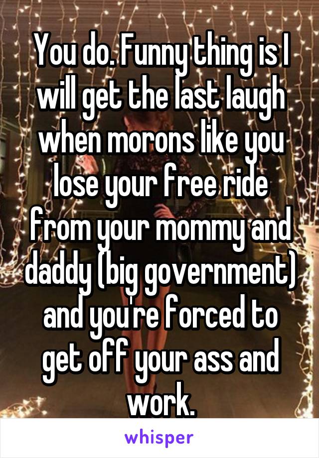 You do. Funny thing is I will get the last laugh when morons like you lose your free ride from your mommy and daddy (big government) and you're forced to get off your ass and work.