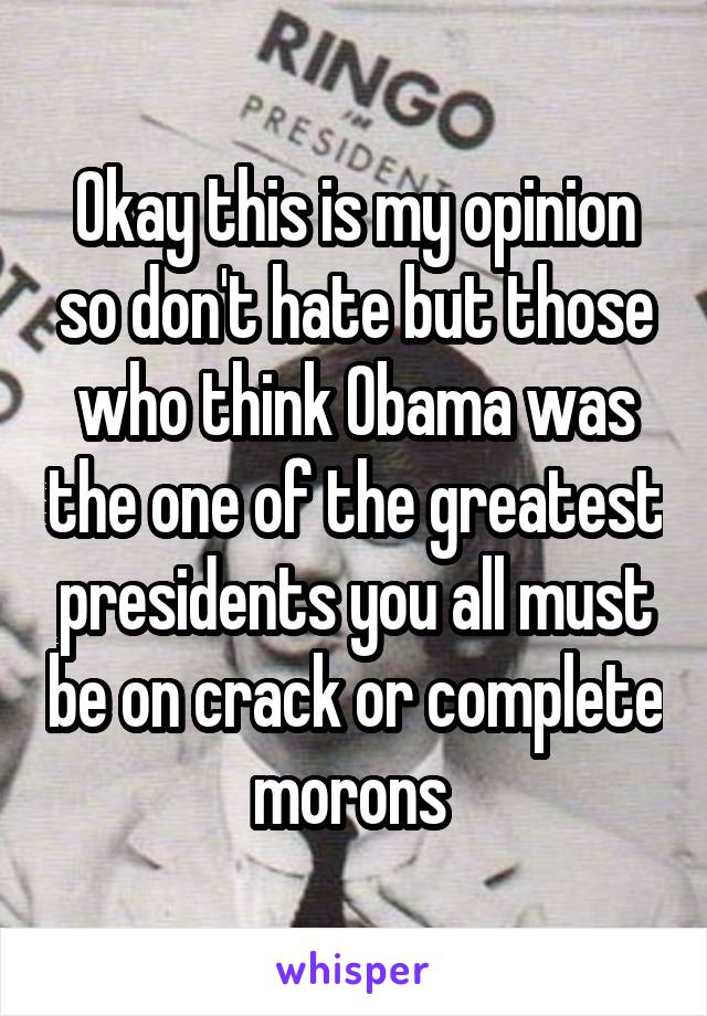 Okay this is my opinion so don't hate but those who think Obama was the one of the greatest presidents you all must be on crack or complete morons 