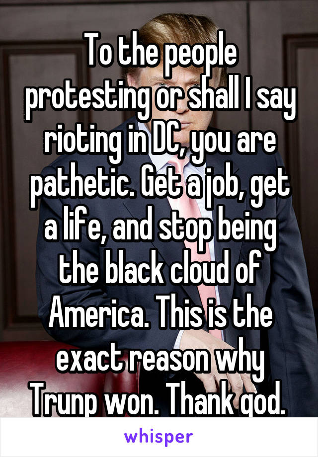 To the people protesting or shall I say rioting in DC, you are pathetic. Get a job, get a life, and stop being the black cloud of America. This is the exact reason why Trunp won. Thank god. 