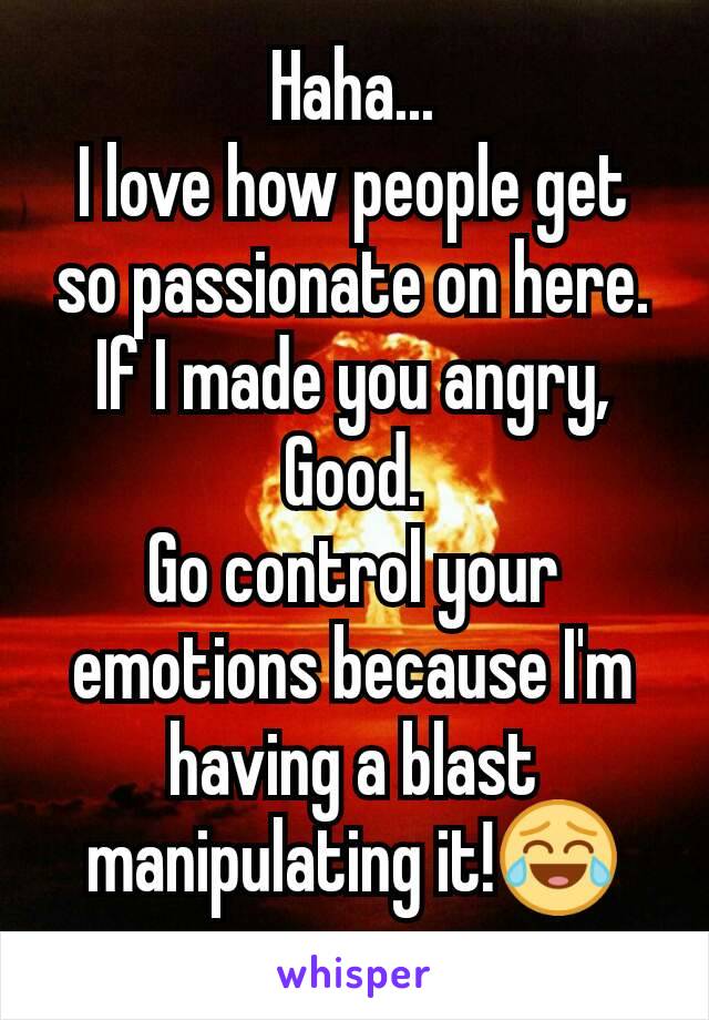 Haha...
I love how people get so passionate on here.
If I made you angry, Good.
Go control your emotions because I'm having a blast manipulating it!😂