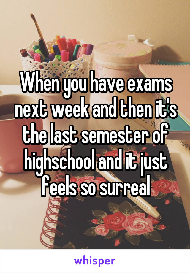 When you have exams next week and then it's the last semester of highschool and it just feels so surreal