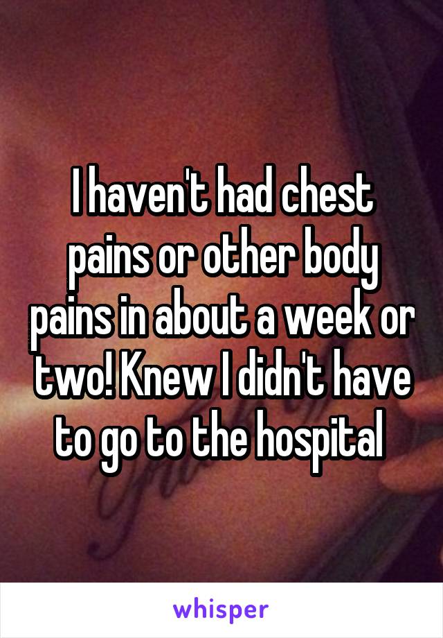 I haven't had chest pains or other body pains in about a week or two! Knew I didn't have to go to the hospital 