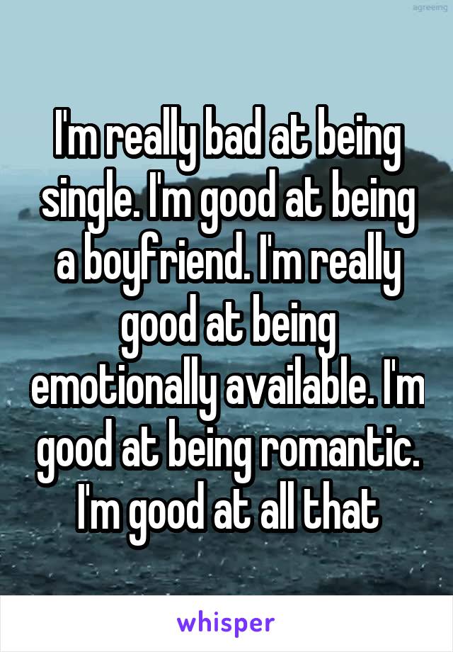 I'm really bad at being single. I'm good at being a boyfriend. I'm really good at being emotionally available. I'm good at being romantic. I'm good at all that