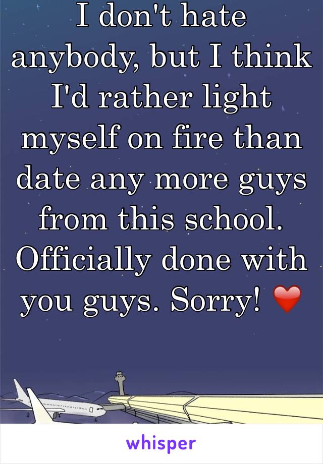 I don't hate anybody, but I think I'd rather light myself on fire than date any more guys from this school. Officially done with you guys. Sorry! ❤️