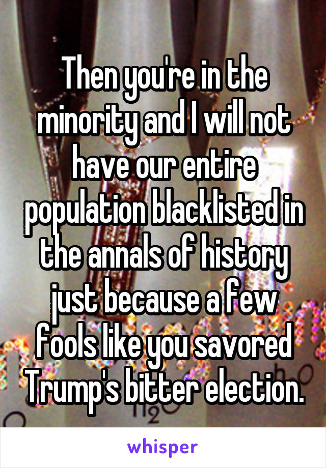 Then you're in the minority and I will not have our entire population blacklisted in the annals of history just because a few fools like you savored Trump's bitter election.