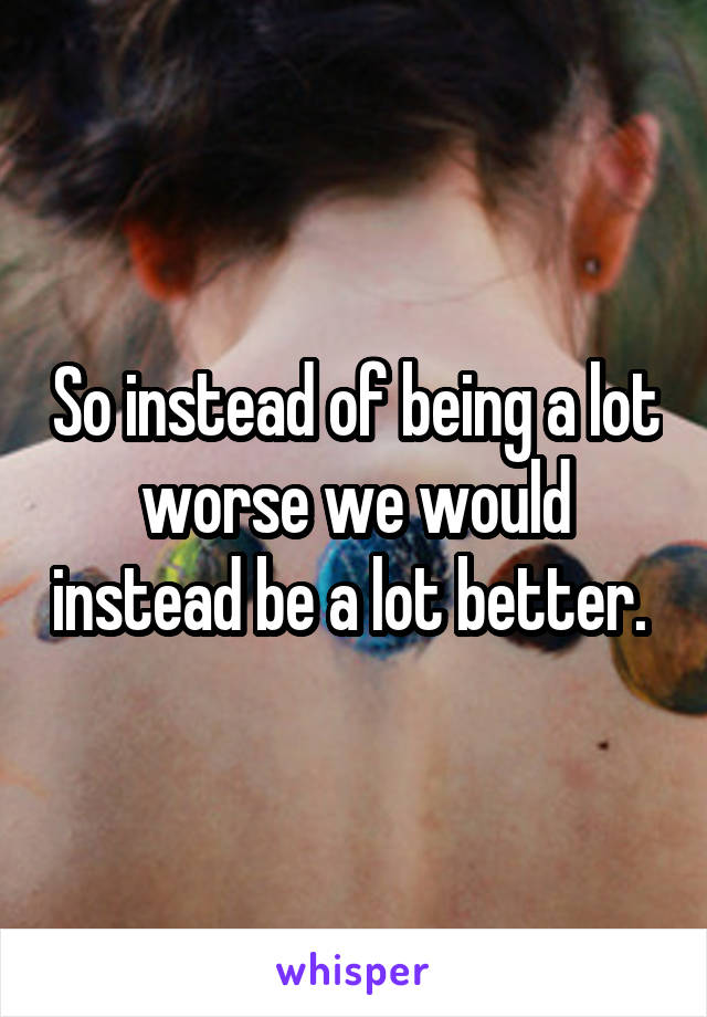 So instead of being a lot worse we would instead be a lot better. 