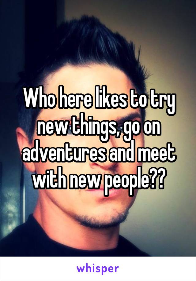 Who here likes to try new things, go on adventures and meet with new people??