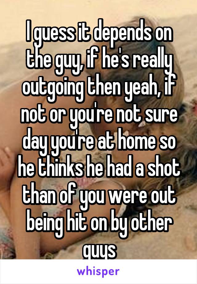 I guess it depends on the guy, if he's really outgoing then yeah, if not or you're not sure day you're at home so he thinks he had a shot than of you were out being hit on by other guys