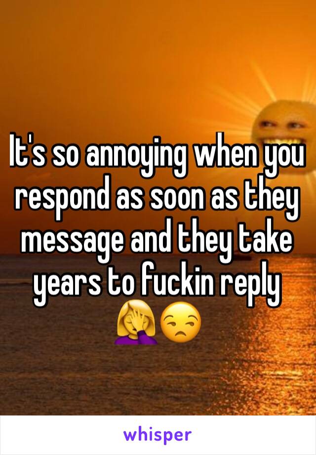 It's so annoying when you respond as soon as they message and they take years to fuckin reply 🤦‍♀️😒