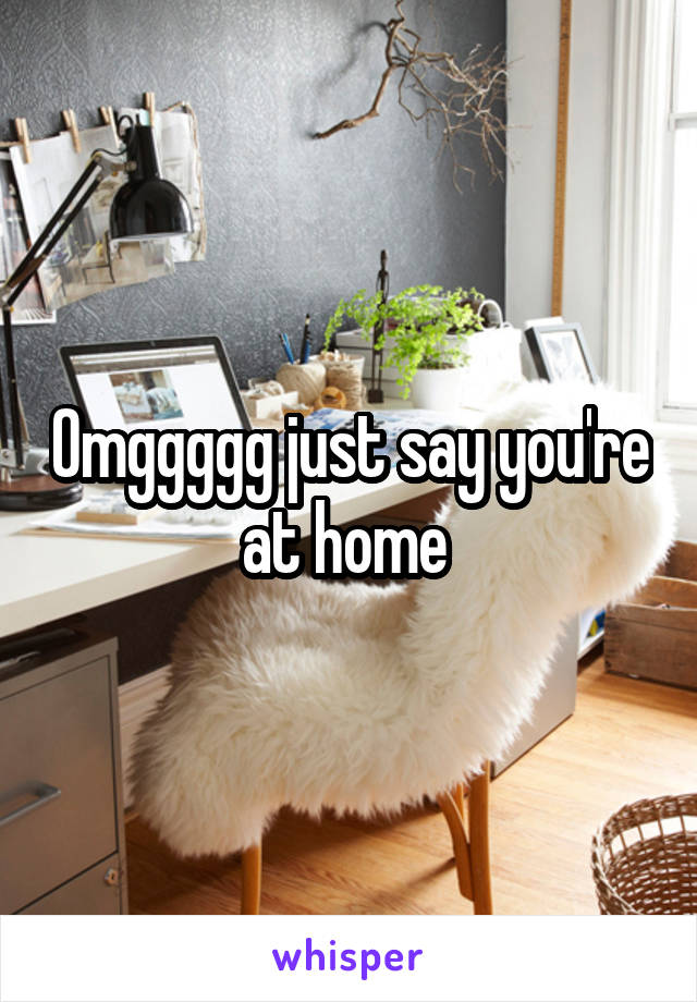 Omggggg just say you're at home 