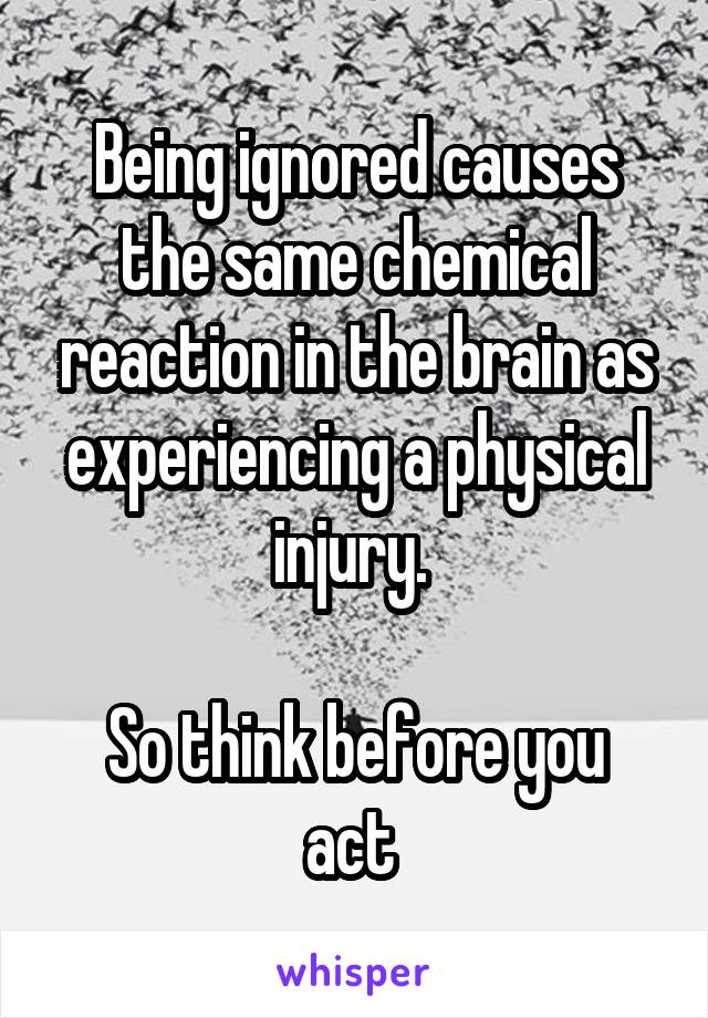 Being ignored causes the same chemical reaction in the brain as experiencing a physical injury. 

So think before you act 