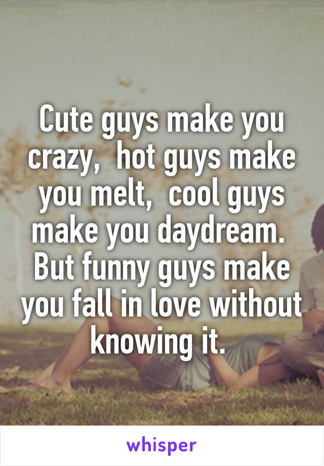 Cute guys make you crazy,  hot guys make you melt,  cool guys make you daydream.  But funny guys make you fall in love without knowing it. 