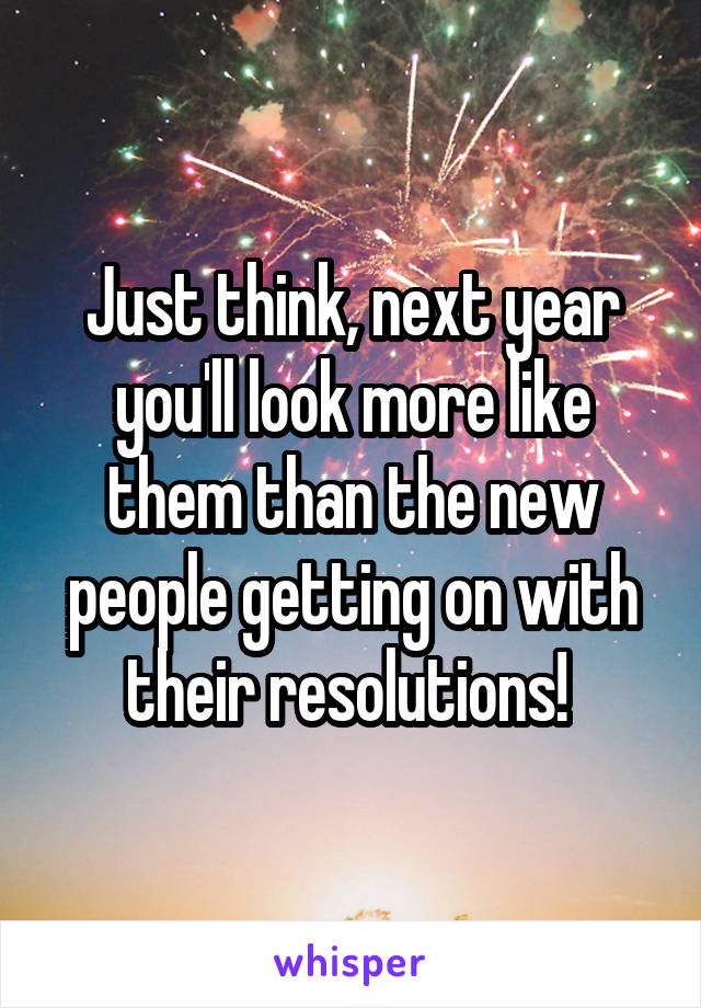 Just think, next year you'll look more like them than the new people getting on with their resolutions! 