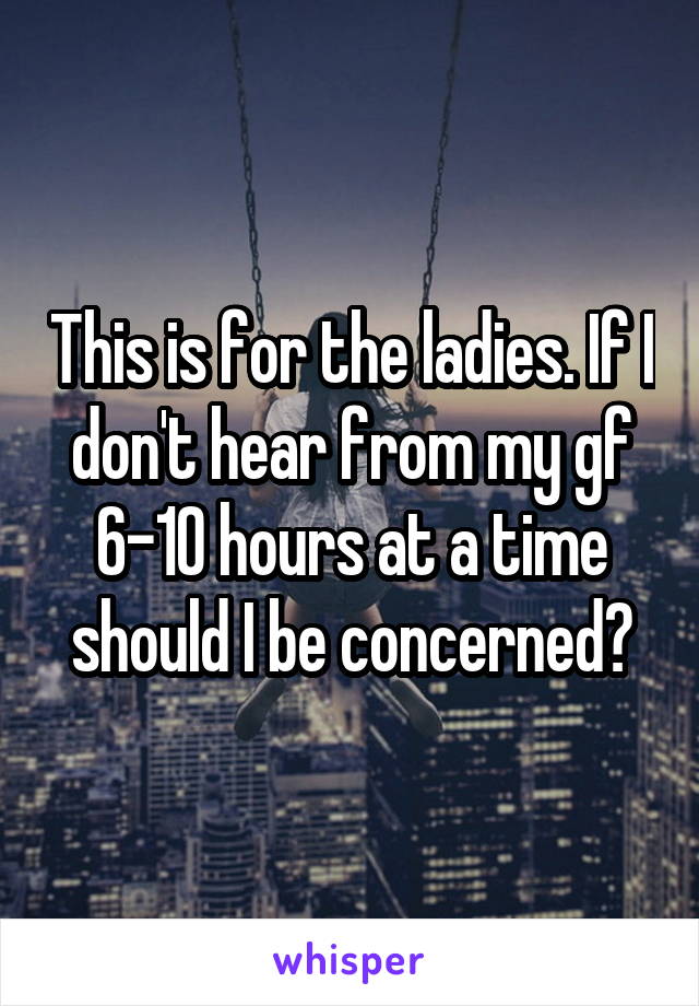 This is for the ladies. If I don't hear from my gf 6-10 hours at a time should I be concerned?