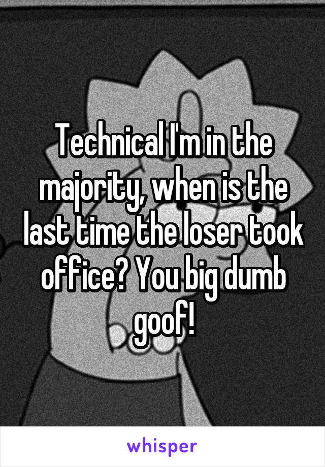 Technical I'm in the majority, when is the last time the loser took office? You big dumb goof!