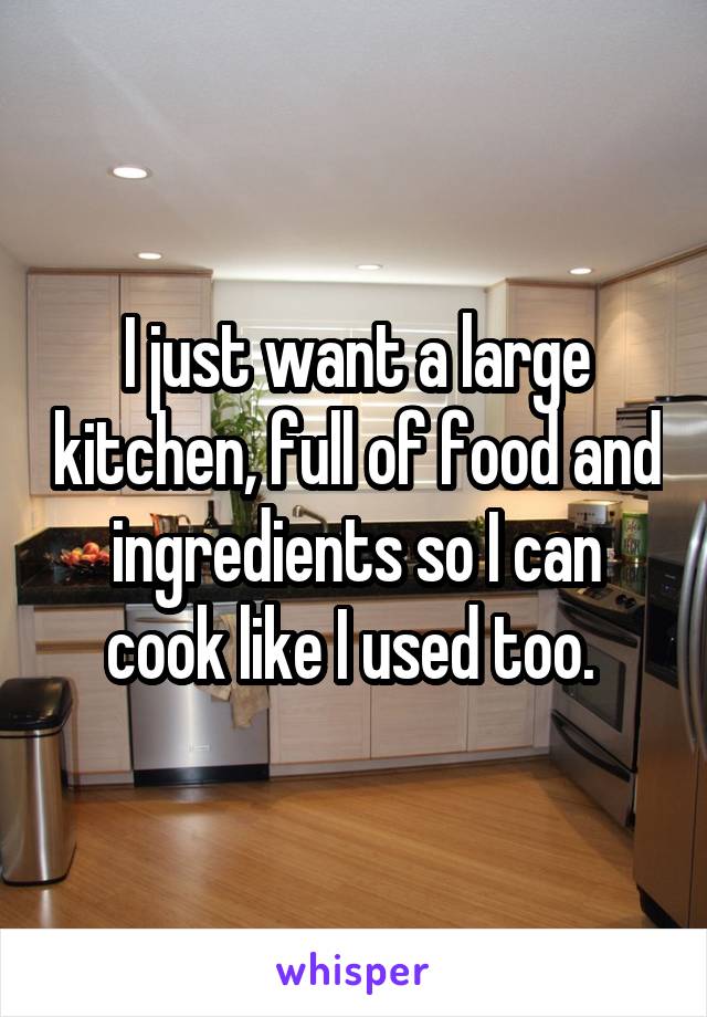 I just want a large kitchen, full of food and ingredients so I can cook like I used too. 