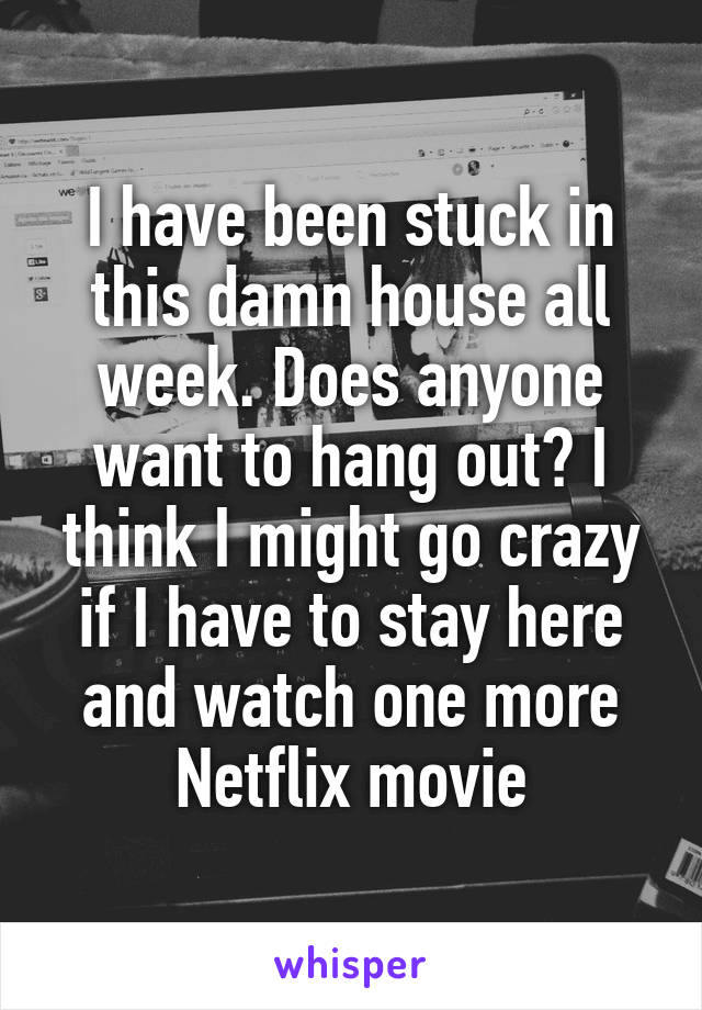 I have been stuck in this damn house all week. Does anyone want to hang out? I think I might go crazy if I have to stay here and watch one more Netflix movie