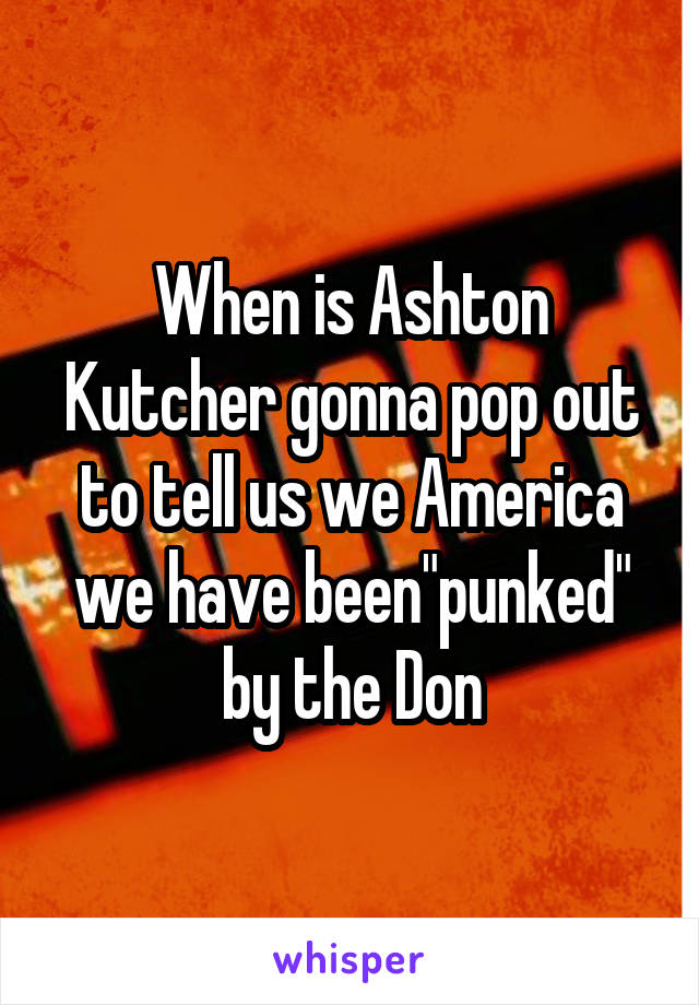 When is Ashton Kutcher gonna pop out to tell us we America we have been"punked" by the Don