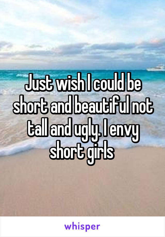 Just wish I could be short and beautiful not tall and ugly. I envy short girls 