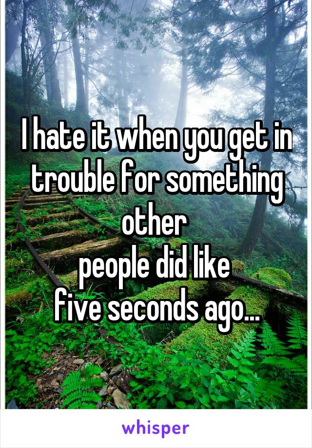 I hate it when you get in trouble for something other 
people did like 
five seconds ago...