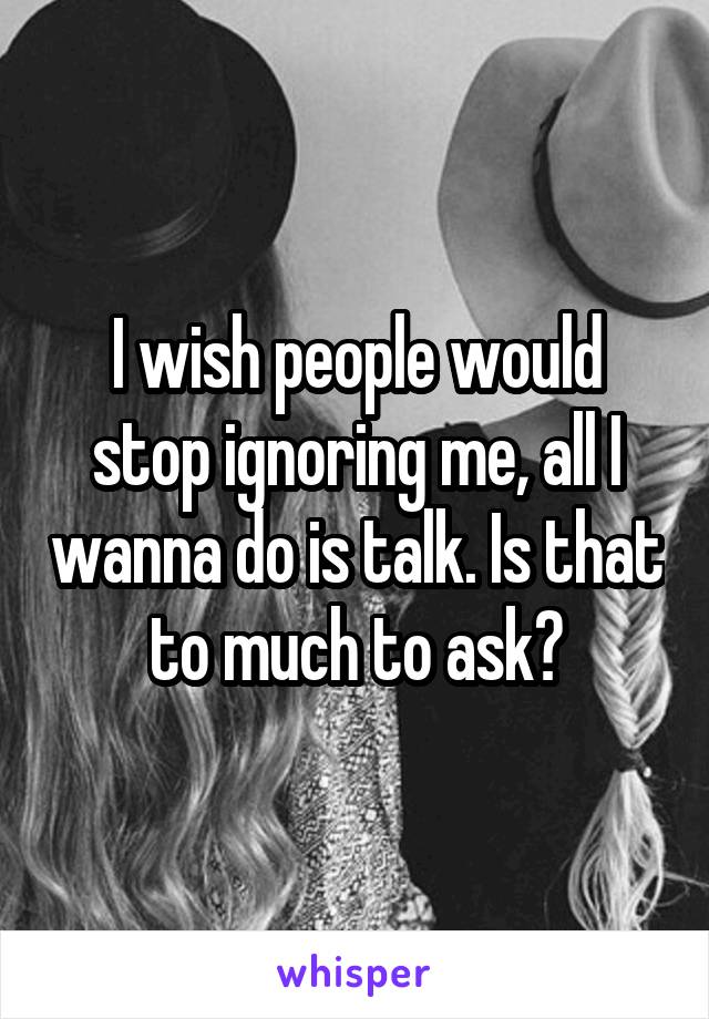 I wish people would stop ignoring me, all I wanna do is talk. Is that to much to ask?