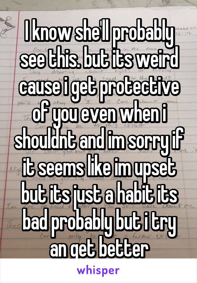 I know she'll probably see this. but its weird cause i get protective of you even when i shouldnt and im sorry if it seems like im upset but its just a habit its bad probably but i try an get better