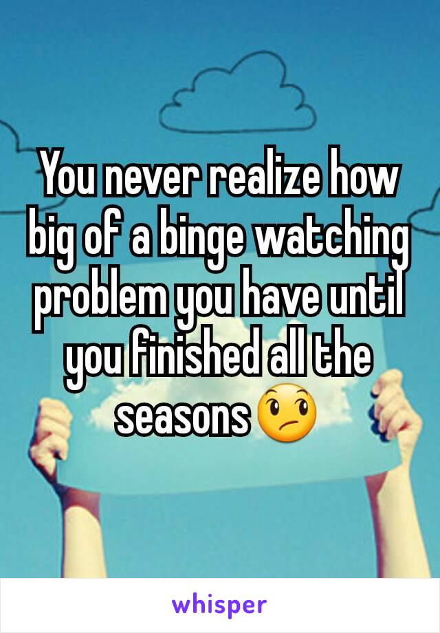 You never realize how big of a binge watching problem you have until you finished all the seasons😞