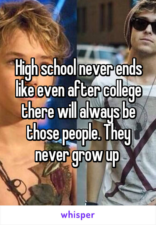 High school never ends like even after college there will always be those people. They never grow up 