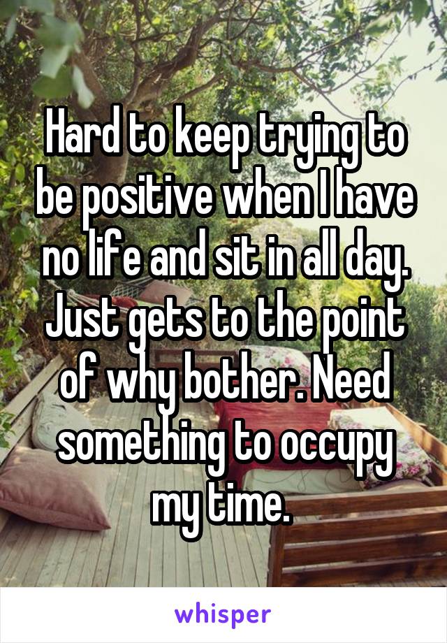 Hard to keep trying to be positive when I have no life and sit in all day. Just gets to the point of why bother. Need something to occupy my time. 