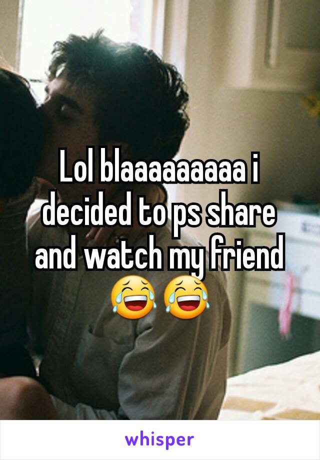 Lol blaaaaaaaaa i decided to ps share and watch my friend 😂😂