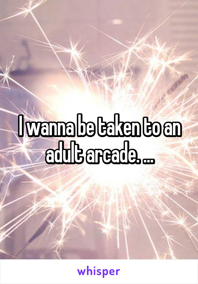 I wanna be taken to an adult arcade. ...