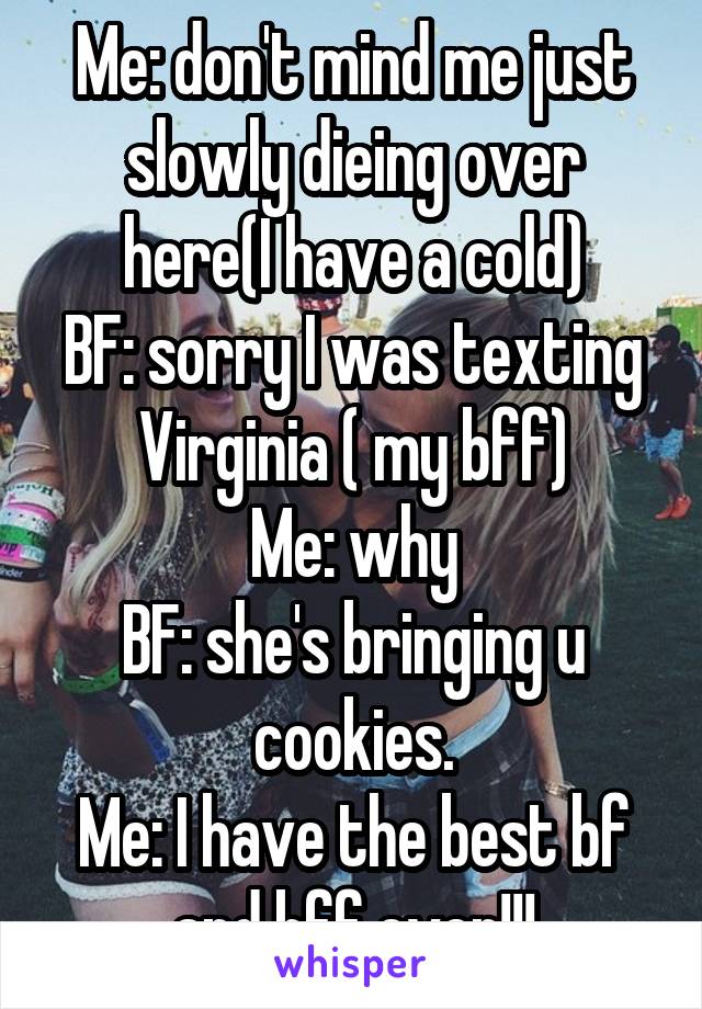 Me: don't mind me just slowly dieing over here(I have a cold)
BF: sorry I was texting Virginia ( my bff)
Me: why
BF: she's bringing u cookies.
Me: I have the best bf and bff ever!!!