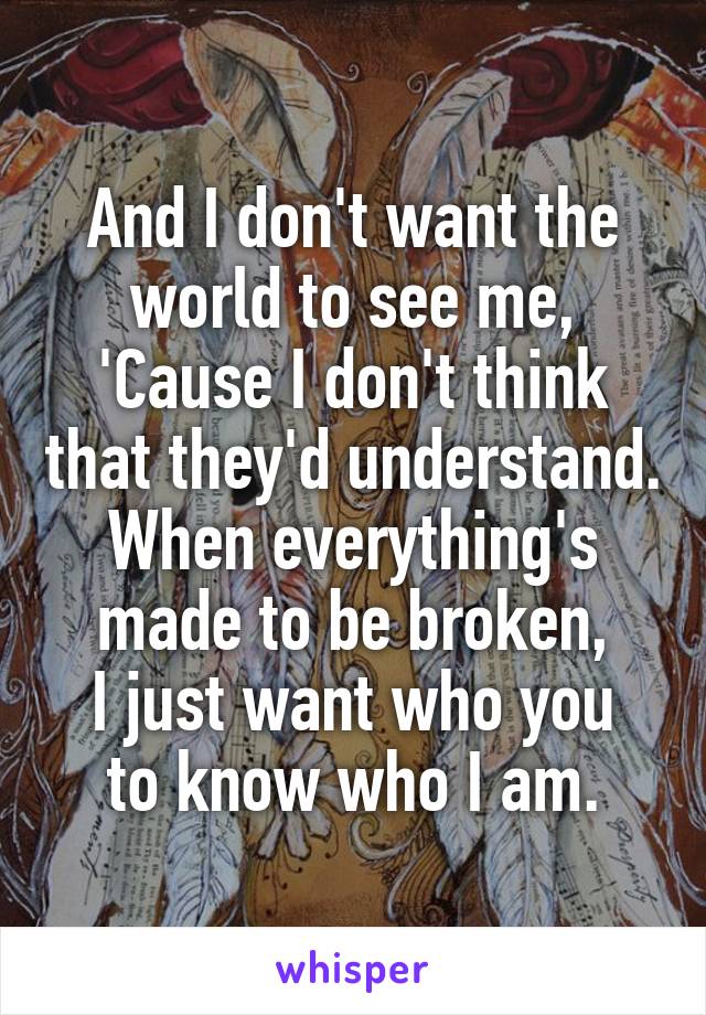 And I don't want the world to see me,
'Cause I don't think that they'd understand.
When everything's made to be broken,
I just want who you to know who I am.