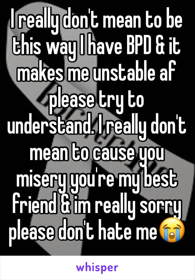 I really don't mean to be this way I have BPD & it makes me unstable af please try to understand. I really don't mean to cause you misery you're my best friend & im really sorry please don't hate me😭