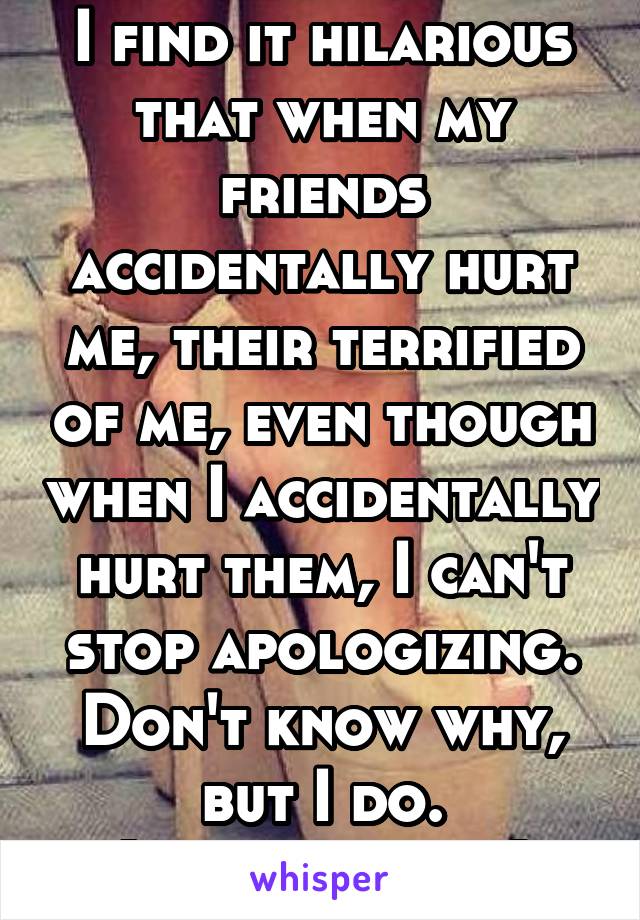 I find it hilarious that when my friends accidentally hurt me, their terrified of me, even though when I accidentally hurt them, I can't stop apologizing.
Don't know why, but I do.
(Find it funny)