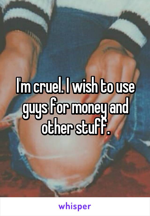 I'm cruel. I wish to use guys for money and other stuff.