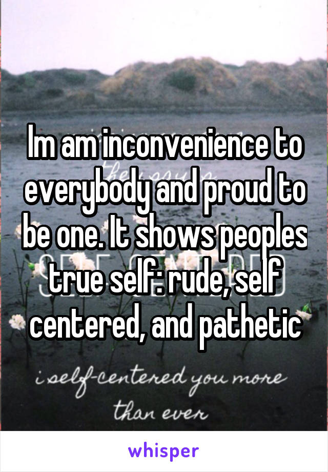 Im am inconvenience to everybody and proud to be one. It shows peoples true self: rude, self centered, and pathetic