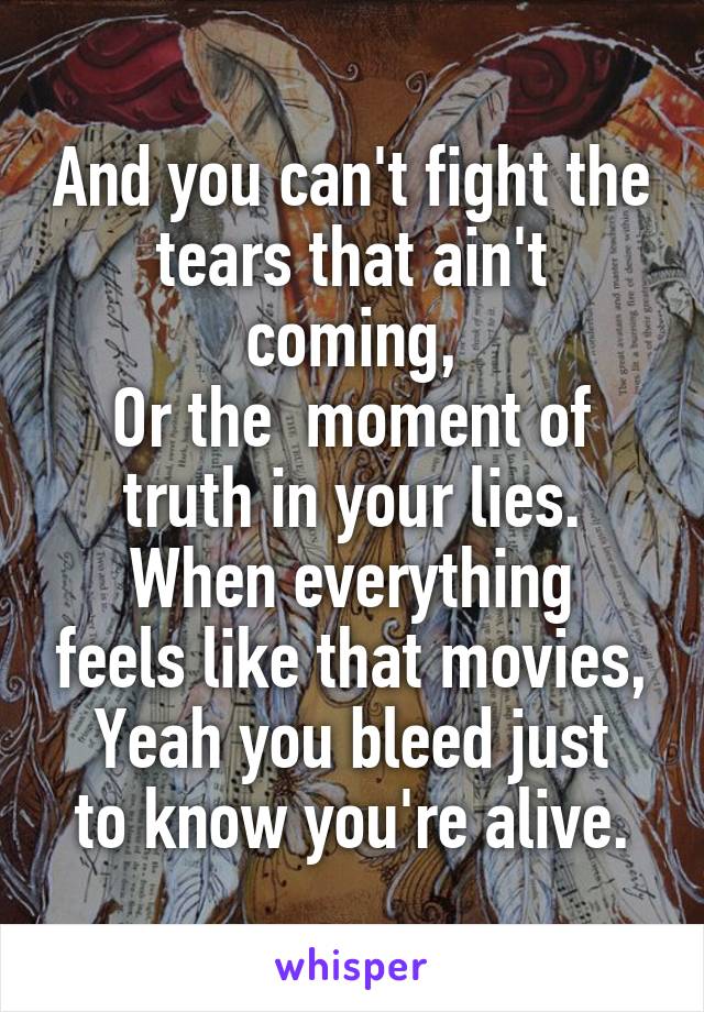 And you can't fight the tears that ain't coming,
Or the  moment of truth in your lies.
When everything feels like that movies,
Yeah you bleed just to know you're alive.