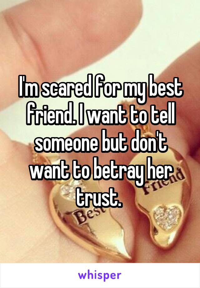 I'm scared for my best friend. I want to tell someone but don't want to betray her trust. 