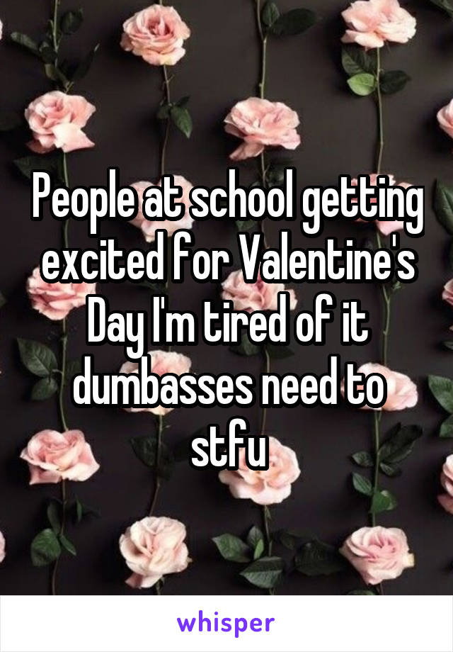 People at school getting excited for Valentine's Day I'm tired of it dumbasses need to stfu