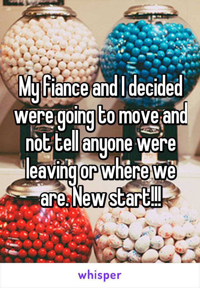 My fiance and I decided were going to move and not tell anyone were leaving or where we are. New start!!!