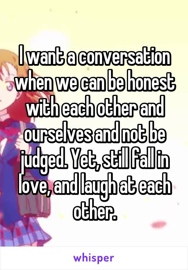 I want a conversation when we can be honest with each other and ourselves and not be judged. Yet, still fall in love, and laugh at each other.