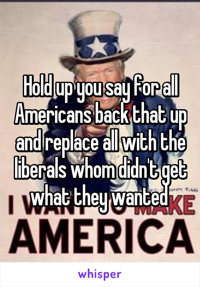 Hold up you say for all Americans back that up and replace all with the liberals whom didn't get what they wanted 