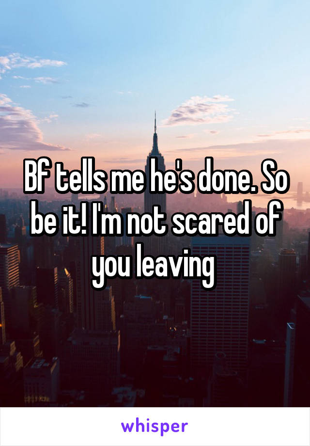 Bf tells me he's done. So be it! I'm not scared of you leaving 