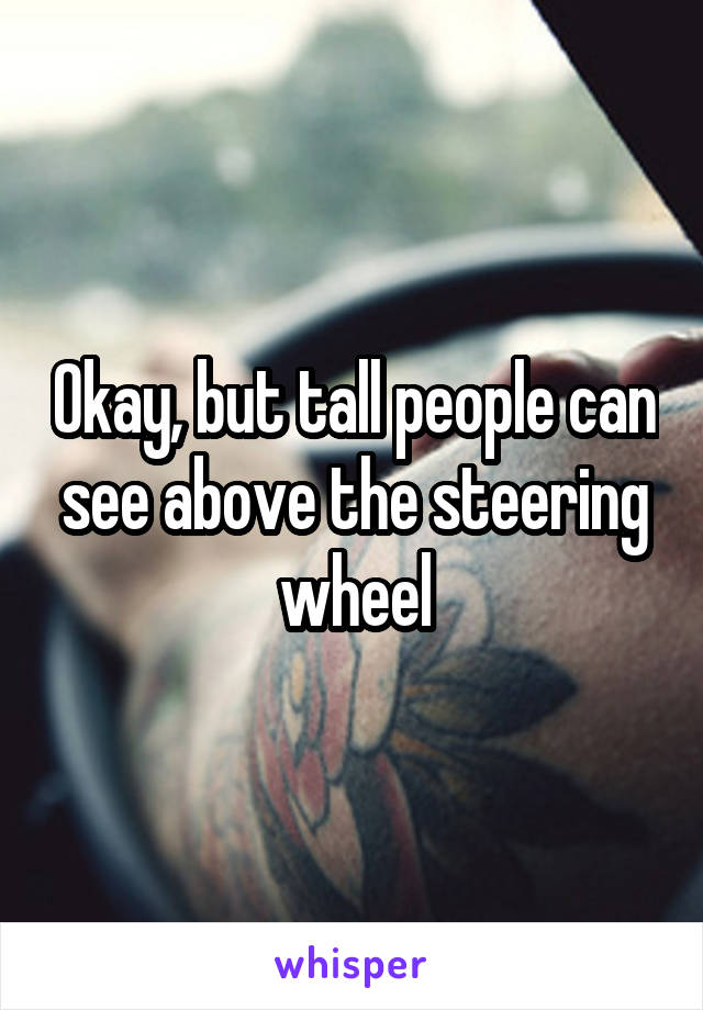 Okay, but tall people can see above the steering wheel